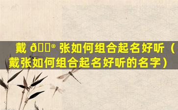 戴 💮 张如何组合起名好听（戴张如何组合起名好听的名字）
